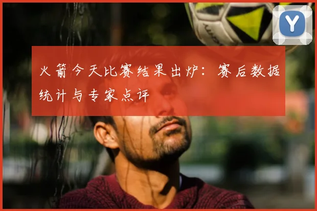 火箭今天比赛结果出炉:赛后数据统计与专家点评